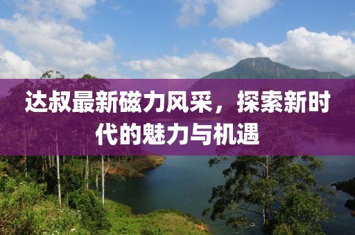達(dá)叔最新磁力風(fēng)采，探索新時(shí)代的魅力與機(jī)遇