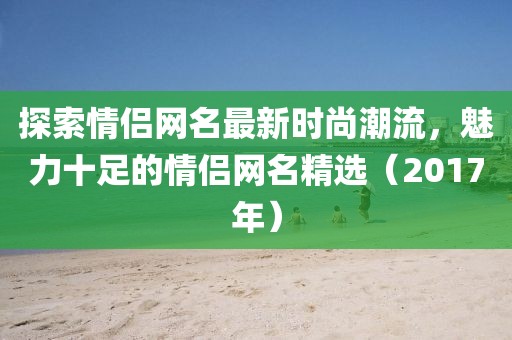 探索情侶網(wǎng)名最新時尚潮流，魅力十足的情侶網(wǎng)名精選（2017年）