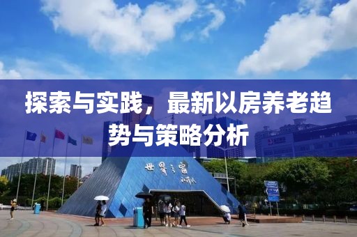 探索與實(shí)踐，最新以房養(yǎng)老趨勢(shì)與策略分析