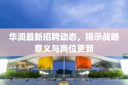 華潤最新招聘動態(tài)，揭示戰(zhàn)略意義與崗位更新