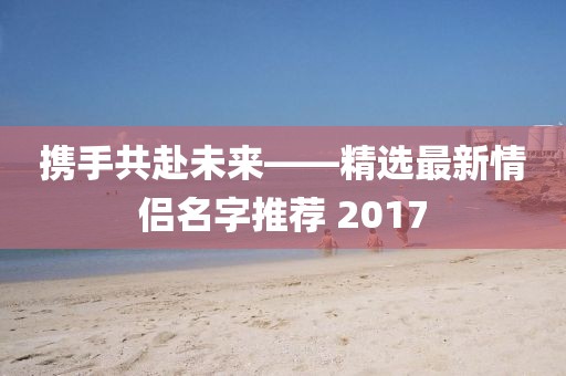 攜手共赴未來——精選最新情侶名字推薦 2017