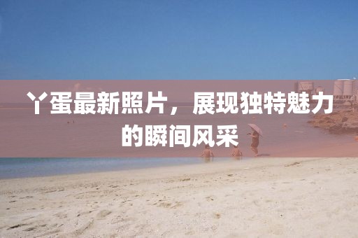 丫蛋最新照片，展現(xiàn)獨(dú)特魅力的瞬間風(fēng)采
