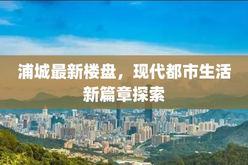 浦城最新樓盤，現(xiàn)代都市生活新篇章探索
