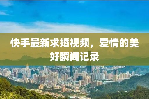 快手最新求婚視頻，愛情的美好瞬間記錄