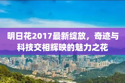 明日花2017最新綻放，奇跡與科技交相輝映的魅力之花