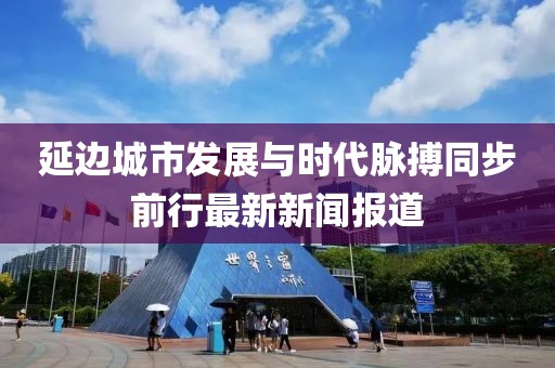 延邊城市發(fā)展與時(shí)代脈搏同步前行最新新聞報(bào)道