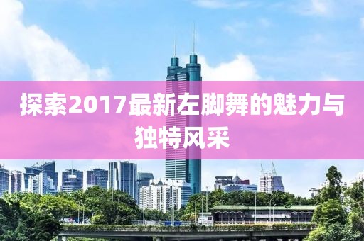 探索2017最新左腳舞的魅力與獨(dú)特風(fēng)采