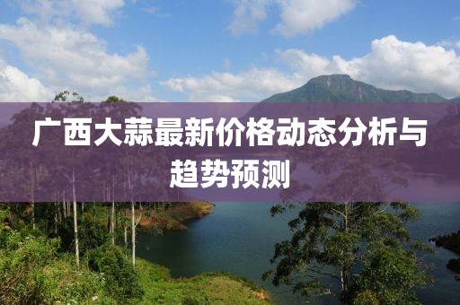 廣西大蒜最新價格動態(tài)分析與趨勢預(yù)測