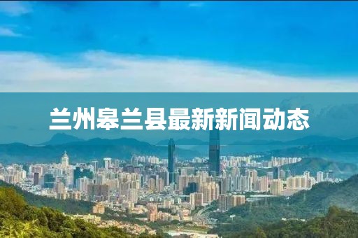 蘭州皋蘭縣最新新聞動態(tài)