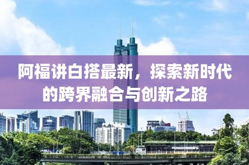 阿福講白搭最新，探索新時代的跨界融合與創(chuàng)新之路