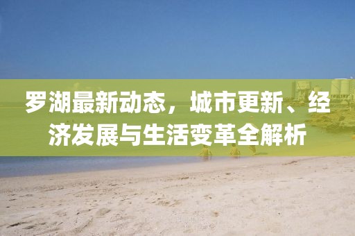 羅湖最新動態(tài)，城市更新、經(jīng)濟(jì)發(fā)展與生活變革全解析