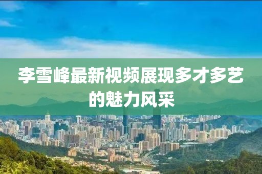 李雪峰最新視頻展現(xiàn)多才多藝的魅力風(fēng)采