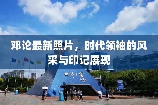 鄧論最新照片，時(shí)代領(lǐng)袖的風(fēng)采與印記展現(xiàn)