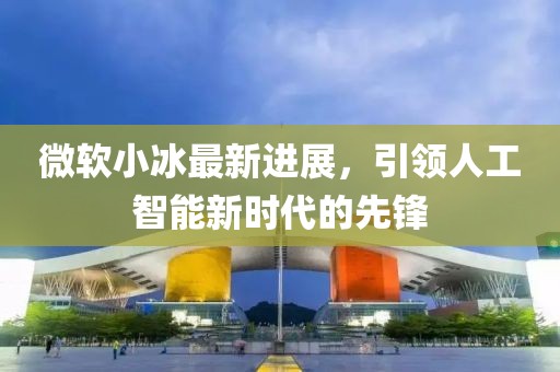 微軟小冰最新進展，引領人工智能新時代的先鋒