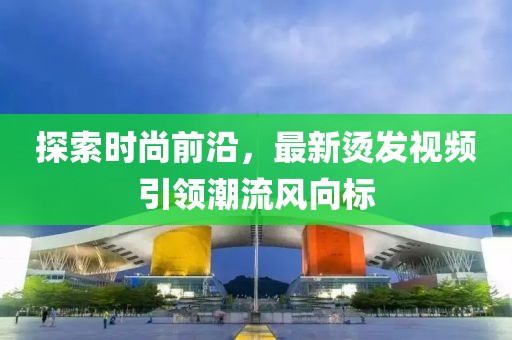 探索時(shí)尚前沿，最新燙發(fā)視頻引領(lǐng)潮流風(fēng)向標(biāo)