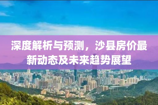 深度解析與預(yù)測，沙縣房價(jià)最新動(dòng)態(tài)及未來趨勢(shì)展望