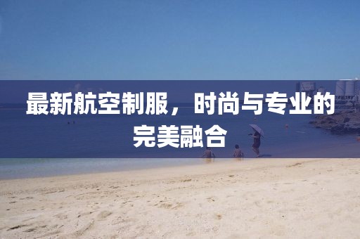 最新航空制服，時(shí)尚與專業(yè)的完美融合
