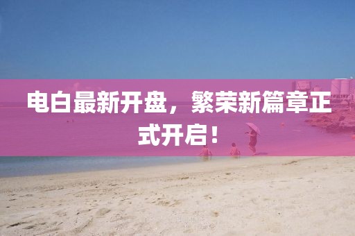 電白最新開(kāi)盤(pán)，繁榮新篇章正式開(kāi)啟！