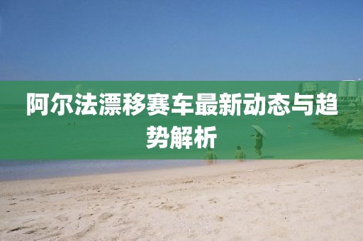 阿爾法漂移賽車最新動態(tài)與趨勢解析
