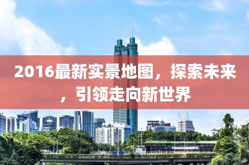 2016最新實(shí)景地圖，探索未來(lái)，引領(lǐng)走向新世界