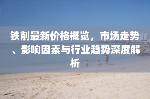 鐵削最新價(jià)格概覽，市場走勢、影響因素與行業(yè)趨勢深度解析
