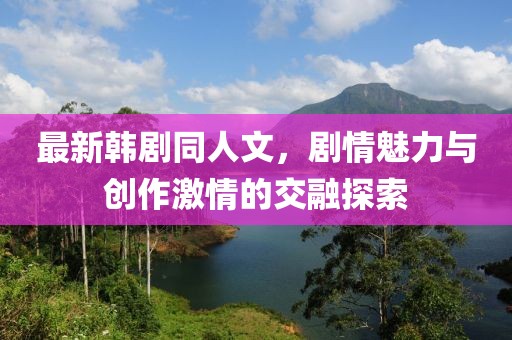最新韓劇同人文，劇情魅力與創(chuàng)作激情的交融探索