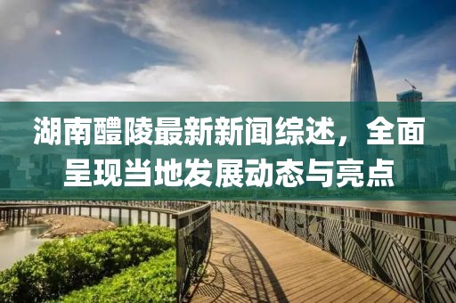 湖南醴陵最新新聞綜述，全面呈現(xiàn)當(dāng)?shù)匕l(fā)展動(dòng)態(tài)與亮點(diǎn)