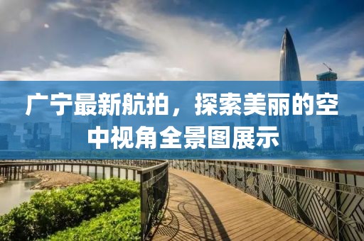 廣寧最新航拍，探索美麗的空中視角全景圖展示