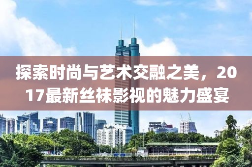探索時(shí)尚與藝術(shù)交融之美，2017最新絲襪影視的魅力盛宴