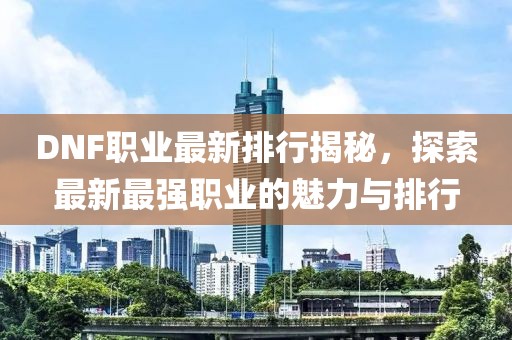 DNF職業(yè)最新排行揭秘，探索最新最強(qiáng)職業(yè)的魅力與排行