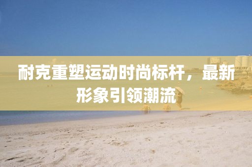 耐克重塑運(yùn)動(dòng)時(shí)尚標(biāo)桿，最新形象引領(lǐng)潮流