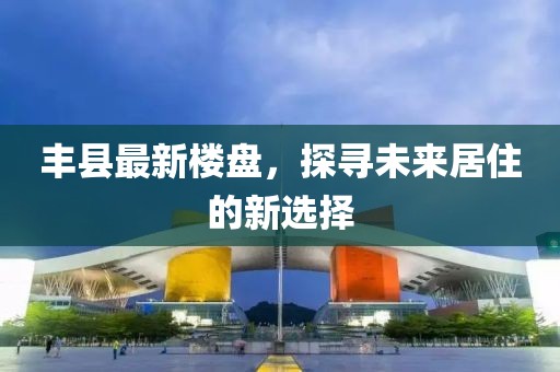 豐縣最新樓盤，探尋未來(lái)居住的新選擇