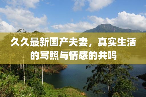 久久最新國(guó)產(chǎn)夫妻，真實(shí)生活的寫(xiě)照與情感的共鳴