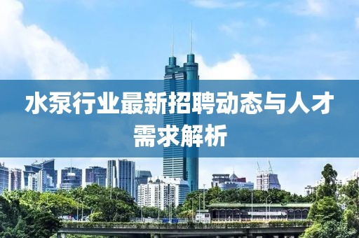 水泵行業(yè)最新招聘動(dòng)態(tài)與人才需求解析