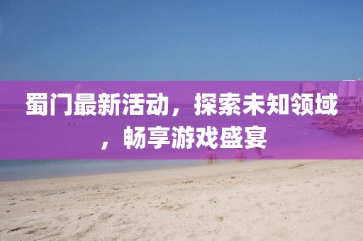 蜀門最新活動，探索未知領(lǐng)域，暢享游戲盛宴