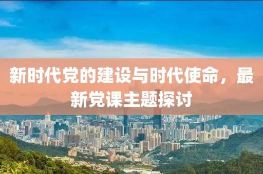 新時代黨的建設(shè)與時代使命，最新黨課主題探討