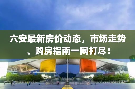 六安最新房價動態(tài)，市場走勢、購房指南一網(wǎng)打盡！