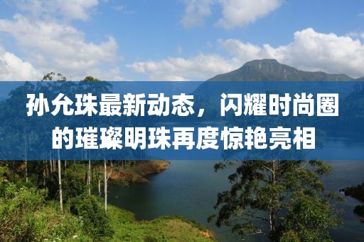 孫允珠最新動(dòng)態(tài)，閃耀時(shí)尚圈的璀璨明珠再度驚艷亮相