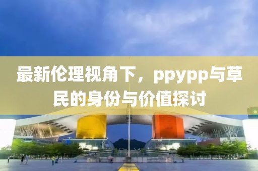 最新倫理視角下，ppypp與草民的身份與價(jià)值探討