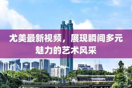 尤美最新視頻，展現(xiàn)瞬間多元魅力的藝術(shù)風(fēng)采