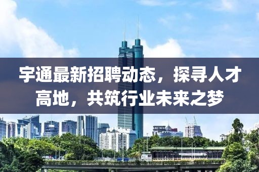 宇通最新招聘動(dòng)態(tài)，探尋人才高地，共筑行業(yè)未來(lái)之夢(mèng)
