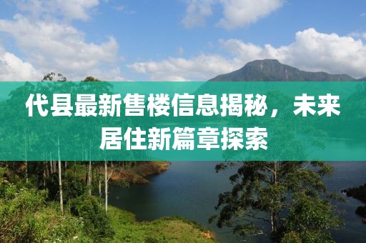 代縣最新售樓信息揭秘，未來居住新篇章探索