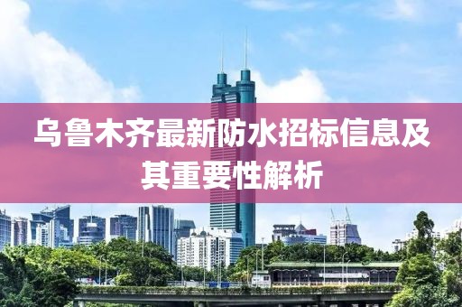 烏魯木齊最新防水招標(biāo)信息及其重要性解析