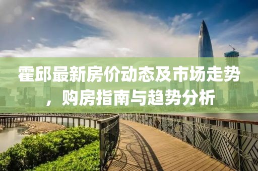 霍邱最新房價動態(tài)及市場走勢，購房指南與趨勢分析