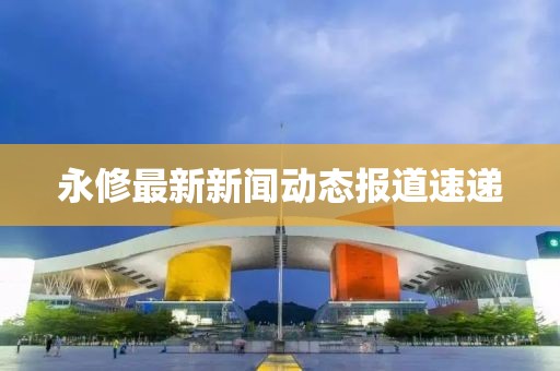 永修最新新聞動(dòng)態(tài)報(bào)道速遞