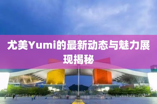 尤美Yumi的最新動(dòng)態(tài)與魅力展現(xiàn)揭秘