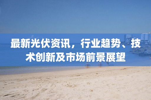 最新光伏資訊，行業(yè)趨勢、技術(shù)創(chuàng)新及市場前景展望