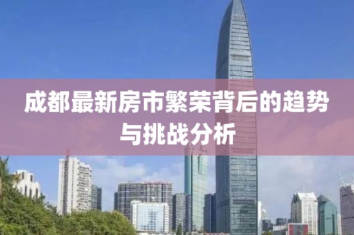 成都最新房市繁榮背后的趨勢與挑戰(zhàn)分析
