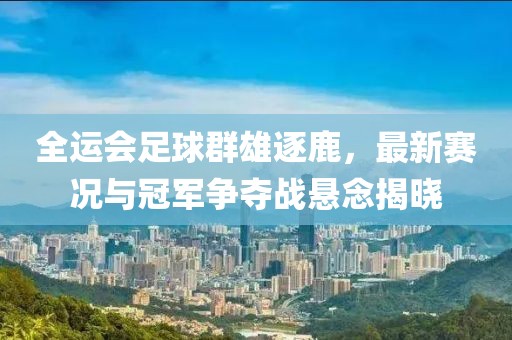 全運(yùn)會足球群雄逐鹿，最新賽況與冠軍爭奪戰(zhàn)懸念揭曉
