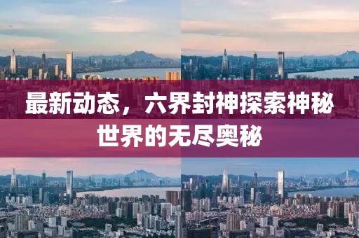最新動態(tài)，六界封神探索神秘世界的無盡奧秘